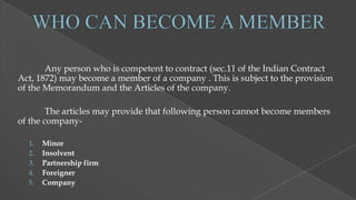 Any person who is competent to contract (sec.11 of the Indian Contract
Act, 1872) may become a member of a company . This is subject to the provision
of the Memorandum and the Articles of the company.
The articles may provide that following person cannot become members
of the company1.
2.
3.
4.
5.

Minor
Insolvent
Partnership firm
Foreigner
Company

 