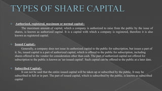 

Authorized, registered, maximum or normal capital:The maximum amount of capital, which a company is authorized to raise from the public by the issue of
shares, is known as authorized capital. It is a capital with which a company is registered, therefore it is also
known as registered capital.



Issued Capital:Generally, a company does not issue its authorized capital to the public for subscription, but issues a part of
it. So, issued capital is a part of authorized capital, which is offered to the public for subscription, including
shares offered to the vendor for consideration other than cash. The part of authorized capital not offered for
subscription to the public is known as 'un-issued capital'. Such capital can be offered to the public at a later date.



Subscribed Capital:It can not be said that the entire issued capital will be taken up or subscribed by the public. It may be
subscribed in full or in part. The part of issued capital, which is subscribed by the public, is known as subscribed
capital

 
