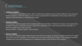 

Called Up Capital :It is that part of subscribed capital, which is called by the company to pay on shares allotted. It is not necessary
for the company to call for the entire amount on shares subscribed for by shareholders. The amount, which is not
called on subscribed shares, is called uncalled capital.



Paid-up Capital:It is that part of called up capital, which actually paid by the shareholders. Therefore it is known as real capital of the
company. Whenever a particular amount is called and a shareholder fails to pay the amount fully or partially, it is
known an unpaid calls or calls in arrears.
Paid-up Capital = Called up capital - calls in arrears



Reserve Capital:It is that part of uncalled capital which has been reserved by the company by passing a special resolution to be called
only in the event of its liquidation. This capital can not be called up during the existence of the company.It would be
available only in the event of liquidation as an additional security to the creditors of the company.

 
