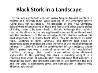 Black Stork in a Landscape 
By the late eighteenth century, many Mughal-trained painters in 
central and eastern India were looking to the emerging British 
ruling class for patronage. The products of this new Company 
School were often albums of flora and fauna and other exotic sights 
of India, made to be taken back to Britain. Although this tradition 
reached its climax in the late eighteenth century, it continued well 
into the nineteenth. Of the varied subjects, bird studies, such as this 
bold depiction of a sturdy black stork, may be deemed a classic 
type. Paintings of birds, animals, and flowers had been an 
important genre in Indian art since the time of the Mughal emperor 
Jahangir (r. 1605–27), and the continuation of such subjects under 
British patronage was a natural extension of that established 
tradition, although the results were often quite different 
stylistically. In this painting, the stork is standing upright in a 
receding landscape of considerably reduced scale that contains a 
meandering river. The dramatic contrast in size between the bird 
and the vista it dominates gives the composition a distinctively 
idiosyncratic mood. 
 