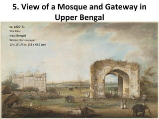 5. View of a Mosque and Gateway in 
Upper Bengal 
ca. 1820–21 
Sita Ram 
India (Bengal) 
Watercolor on paper 
13 x 19 1/4 in. (33 x 48.9 cm) 
 