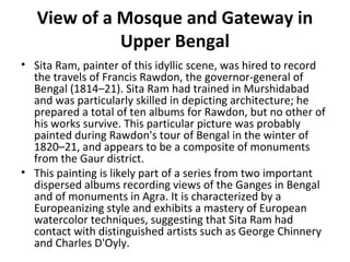 View of a Mosque and Gateway in 
Upper Bengal 
• Sita Ram, painter of this idyllic scene, was hired to record 
the travels of Francis Rawdon, the governor-general of 
Bengal (1814–21). Sita Ram had trained in Murshidabad 
and was particularly skilled in depicting architecture; he 
prepared a total of ten albums for Rawdon, but no other of 
his works survive. This particular picture was probably 
painted during Rawdon's tour of Bengal in the winter of 
1820–21, and appears to be a composite of monuments 
from the Gaur district. 
• This painting is likely part of a series from two important 
dispersed albums recording views of the Ganges in Bengal 
and of monuments in Agra. It is characterized by a 
Europeanizing style and exhibits a mastery of European 
watercolor techniques, suggesting that Sita Ram had 
contact with distinguished artists such as George Chinnery 
and Charles D'Oyly. 
 