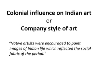 Colonial influence on Indian art 
or 
Company style of art 
“Native artists were encouraged to paint 
images of Indian life which reflected the social 
fabric of the period.” 
 