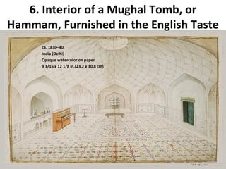 6. Interior of a Mughal Tomb, or 
Hammam, Furnished in the English Taste 
ca. 1830–40 
India (Delhi) 
Opaque watercolor on paper 
9 3/16 x 12 1/8 in.(23.2 x 30.8 cm) 
 
