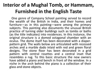 Interior of a Mughal Tomb, or Hammam, 
Furnished in the English Taste 
One genre of Company School painting served to record 
the wealth of the British in India, and their homes and 
furniture—as in this painting—were among the primary 
subjects. This painting also documents the unusual British 
practice of turning older buildings such as tombs or baths 
(as the title indicates) into residences. In this instance, the 
original structure is a domed octagonal chamber with an 
oculus. The dome itself has been decorated with a diaper-pattern 
grid. The walls below are articulated with recessed 
arches and a marble dado inlaid with red and green floral 
designs. The stone floor has been decorated in a grid 
pattern with central rosettes and a central inset that 
resembles a rug. To this basic structure the new owners 
have added a piano and bench in front of the window. In a 
niche in the arch behind the piano is a collection of their 
glass and stone objects. 
 