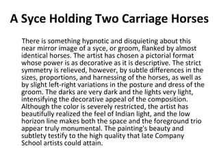 A Syce Holding Two Carriage Horses 
There is something hypnotic and disquieting about this 
near mirror image of a syce, or groom, flanked by almost 
identical horses. The artist has chosen a pictorial format 
whose power is as decorative as it is descriptive. The strict 
symmetry is relieved, however, by subtle differences in the 
sizes, proportions, and harnessing of the horses, as well as 
by slight left-right variations in the posture and dress of the 
groom. The darks are very dark and the lights very light, 
intensifying the decorative appeal of the composition. 
Although the color is severely restricted, the artist has 
beautifully realized the feel of Indian light, and the low 
horizon line makes both the space and the foreground trio 
appear truly monumental. The painting's beauty and 
subtlety testify to the high quality that late Company 
School artists could attain. 
 