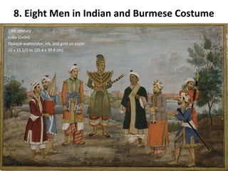 8. Eight Men in Indian and Burmese Costume 
19th century 
India (Delhi) 
Opaque watercolor, ink, and gold on paper 
10 x 15 1/2 in. (25.4 x 39.4 cm) 
 