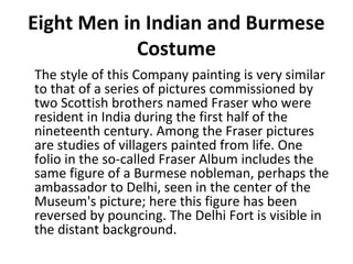 Eight Men in Indian and Burmese 
Costume 
The style of this Company painting is very similar 
to that of a series of pictures commissioned by 
two Scottish brothers named Fraser who were 
resident in India during the first half of the 
nineteenth century. Among the Fraser pictures 
are studies of villagers painted from life. One 
folio in the so-called Fraser Album includes the 
same figure of a Burmese nobleman, perhaps the 
ambassador to Delhi, seen in the center of the 
Museum's picture; here this figure has been 
reversed by pouncing. The Delhi Fort is visible in 
the distant background. 
 