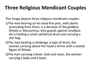Three Religious Mendicant Couples 
This image depicts three religious mendicant couples. 
1)The man bearing on his head five pots, with plants 
protruding from them, is a devotee of the goddess 
Shitala or Maryamma, who guards against smallpox. 
He is holding a small cylindrical drum and carrying a 
skin bag. 
2)The man beating a mridanga, a type of drum, the 
woman carrying above her head a shrine with a seated 
figure of Shitala. 
3)The man carrying a bowl, stick and razor, the woman 
carrying a baby and a bowl. 
 