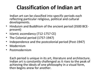 Classification of Indian art 
Indian art can be classified into specific periods each 
reflecting particular religious, political and cultural 
developments. 
• Hinduism and Buddhism of the ancient period (3500 BCE-present) 
• Islamic ascendancy (712-1757 CE) 
• The Colonial period (1757-1947) 
• Independence and the postcolonial period (Post-1947) 
• Modernism 
• Postmodernism 
Each period is unique in its art, literature and architecture. 
Indian art is constantly challenged as it rises to the peak of 
achieving the ideals of one philosophy in a visual form, 
then begins anew for another. 
 