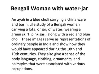 Bengali Woman with water-jar 
An ayah in a blue choli carrying a china ware 
and basin. Life study of a Bengali women 
carrying a lota, or jar, of water; wearing a 
green skirt; pink sari; along with a red and blue 
choli. These images serve as representations of 
ordinary people in India and show how they 
would have appeared during the 18th and 
19th centuries. They also give a sense of the 
body language, clothing, ornaments, and 
hairstyles that were associated with various 
occupations. 
 
