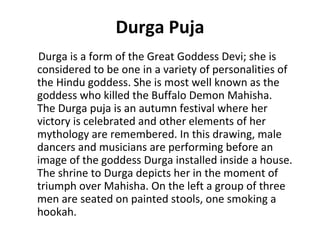 Durga Puja 
Durga is a form of the Great Goddess Devi; she is 
considered to be one in a variety of personalities of 
the Hindu goddess. She is most well known as the 
goddess who killed the Buffalo Demon Mahisha. 
The Durga puja is an autumn festival where her 
victory is celebrated and other elements of her 
mythology are remembered. In this drawing, male 
dancers and musicians are performing before an 
image of the goddess Durga installed inside a house. 
The shrine to Durga depicts her in the moment of 
triumph over Mahisha. On the left a group of three 
men are seated on painted stools, one smoking a 
hookah. 
 