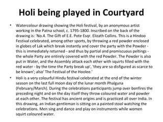 Holi being played in Courtyard 
• Watercolour drawing showing the Holi festival, by an anonymous artist 
working in the Patna school, c. 1795-1800. Inscribed on the back of the 
drawing is: 'No.4. The Gift of E.E. Pote Esqr. Elizath Collins. This is a Hindoo 
Festival celebrated, among other sports, by throwing a red powder enclosed 
in globes of Lak which break instantly and cover the party with the Powder - 
this is immediately returned - and thus by partial and promiscuous peltings - 
the whole Party are entirely covered with the red Powder. The Powder is also 
put in Water, and the Assembly attack each other with squirts filled with the 
red water - by the time the Party break up', 'they are so disfigured as scarce to 
be known'; also' The Festival of the Hoolee.' 
• Holi is a very colourful Hindu festival celebrated at the end of the winter 
season on the last full moon day of the lunar month Phalguna 
(February/March). During the celebrations participants jump over bonfires the 
preceding night and on the day itself they throw coloured water and powder 
at each other. The festival has ancient origins and is practiced all over India. In 
this drawing, an Indian gentleman is sitting on a painted stool watching the 
celebrations. Men sing and dance and play on instruments while women 
squirt coloured water. 
 