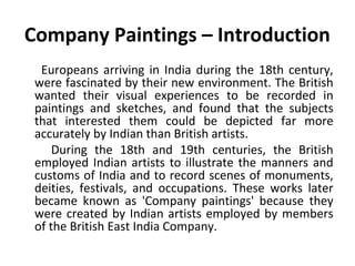 Company Paintings – Introduction 
Europeans arriving in India during the 18th century, 
were fascinated by their new environment. The British 
wanted their visual experiences to be recorded in 
paintings and sketches, and found that the subjects 
that interested them could be depicted far more 
accurately by Indian than British artists. 
During the 18th and 19th centuries, the British 
employed Indian artists to illustrate the manners and 
customs of India and to record scenes of monuments, 
deities, festivals, and occupations. These works later 
became known as 'Company paintings' because they 
were created by Indian artists employed by members 
of the British East India Company. 
 