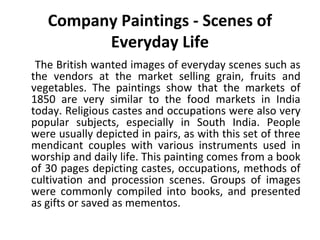 Company Paintings - Scenes of 
Everyday Life 
The British wanted images of everyday scenes such as 
the vendors at the market selling grain, fruits and 
vegetables. The paintings show that the markets of 
1850 are very similar to the food markets in India 
today. Religious castes and occupations were also very 
popular subjects, especially in South India. People 
were usually depicted in pairs, as with this set of three 
mendicant couples with various instruments used in 
worship and daily life. This painting comes from a book 
of 30 pages depicting castes, occupations, methods of 
cultivation and procession scenes. Groups of images 
were commonly compiled into books, and presented 
as gifts or saved as mementos. 
 