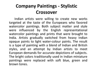 Company Paintings - Stylistic 
Crossover 
Indian artists were willing to create new works 
targeted at the taste of the Europeans who favored 
watercolor paintings. Both subject matter and style 
were influenced by the English representational 
watercolor paintings and prints that were brought to 
India. Artists gradually switched from heavy Indian 
opaque paints to light water-colour paints. The result 
is a type of painting with a blend of Indian and British 
styles, and an attempt by Indian artists to meet 
European demands for accurate depictions of subjects. 
The bright colors traditionally used in Indian miniature 
paintings were replaced with soft blue, green and 
brown tones. 
 