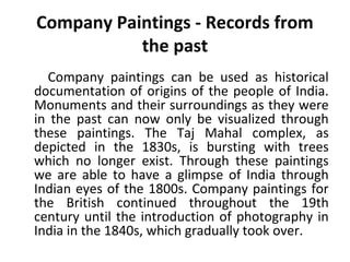 Company Paintings - Records from 
the past 
Company paintings can be used as historical 
documentation of origins of the people of India. 
Monuments and their surroundings as they were 
in the past can now only be visualized through 
these paintings. The Taj Mahal complex, as 
depicted in the 1830s, is bursting with trees 
which no longer exist. Through these paintings 
we are able to have a glimpse of India through 
Indian eyes of the 1800s. Company paintings for 
the British continued throughout the 19th 
century until the introduction of photography in 
India in the 1840s, which gradually took over. 
 