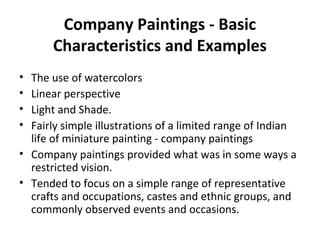 Company Paintings - Basic 
Characteristics and Examples 
• The use of watercolors 
• Linear perspective 
• Light and Shade. 
• Fairly simple illustrations of a limited range of Indian 
life of miniature painting - company paintings 
• Company paintings provided what was in some ways a 
restricted vision. 
• Tended to focus on a simple range of representative 
crafts and occupations, castes and ethnic groups, and 
commonly observed events and occasions. 
 