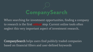 When searching for investment opportunities, finding a company
to research is the first critical step. Current online tools often
neglect this very important aspect of investment research..
CompanySearch helps users find publicly traded companies
based on financial filters and user-defined keywords
 