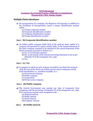 CS Professional
Company Secretarial Practice (Objective Compilation)
Prepared by CMA. Sanjay Gupta
Multiple Choice Questions:
1) On incorporation of a company, the Registrar of Companies in addition to
the Certificate of Incorporation, issues a unique identification number
called –
(a) Unique corporate number
(b) Corporate identification number
(c) Company identification number
(d) Unique identification number
Ans.) (b) Corporate identification number
2) An Indian public company holds 80% of the paid-up share capital of a
company incorporated at a place outside India. Is the annual statement of
the latter company required to be attached to the annual statement of the
former company pursuant to Section 212 –
(a) No, as it is foreign company.
(b) No. as the format of the annual accounting statement is not as per
Schedule VI of the Companies Act, 1956.
(c) Yes
Ans.) (c) Yes
3) A company in which 50.25% of shares are held by one State Government
while the rest of the shares are held by private sector companies and by
retail shareholders i.e., members of public, is a –
(a) Government company
(b) Public company
(c) Corporation
(d) Private sector company
Ans.) (b) Public company
4) The Central Government may exempt any class of companies from
complying with the provisions of Schedule VI of the Companies Act, 1956,
if it is necessary to grant such exemption in the –
(a) National interest
(b) Public interest
(c) Social interest
(d) Company’ interest
Ans.) (b) Public interest
Prepared by CMA. Sanjay Gupta
 