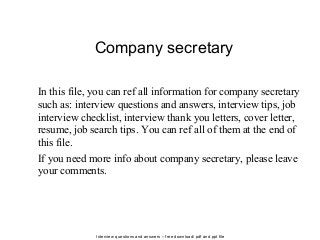 Interview questions and answers – free download/ pdf and ppt file
Company secretary
In this file, you can ref all information for company secretary
such as: interview questions and answers, interview tips, job
interview checklist, interview thank you letters, cover letter,
resume, job search tips. You can ref all of them at the end of
this file.
If you need more info about company secretary, please leave
your comments.
 