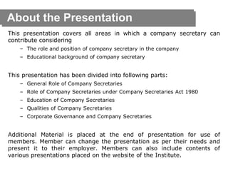 About the Presentation
This presentation covers all areas in which a company secretary can
contribute considering
– The role and position of company secretary in the company
– Educational background of company secretary
This presentation has been divided into following parts:
– General Role of Company Secretaries
– Role of Company Secretaries under Company Secretaries Act 1980
– Education of Company Secretaries
– Qualities of Company Secretaries
– Corporate Governance and Company Secretaries
Additional Material is placed at the end of presentation for use of
members. Member can change the presentation as per their needs and
present it to their employer. Members can also include contents of
various presentations placed on the website of the Institute.
 