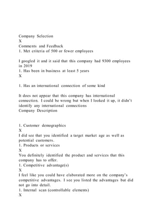 Company Selection
X
Comments and Feedback
1. Met criteria of 500 or fewer employees
I googled it and it said that this company had 9300 employees
in 2019
1. Has been in business at least 5 years
X
1. Has an international connection of some kind
It does not appear that this company has international
connection. I could be wrong but when I looked it up, it didn’t
identify any international connections
Company Description
1. Customer demographics
X
I did see that you identified a target market age as well as
potential customers.
1. Products or services
X
You definitely identified the product and services that this
company has to offer.
1. Competitive advantage(s)
X
I feel like you could have elaborated more on the company’s
competitive advantages. I see you listed the advantages but did
not go into detail.
1. Internal scan (controllable elements)
X
 