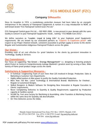 Company Silhouette
  Since its inception in 1974, a revolutionary protection measure had been taken by an energetic
  entrepreneur in the industry of Flameproof Equipments & nurture in a way introduction to NOW, as
  well known brand “FCG Flameproof Control Gears Pvt.Ltd.”

  FCG Flameproof Control gears Pvt.Ltd. – ISO 9001-2008 , is now present in your domain with the same
  Quality & Concern to your Flameproof Equipments’ needs , naming “ FCG Middle East (FZC)”.

  We define ourselves as “Leader, Loyal & Long Life” to your Explosion proof Equipments’
  requirements. We are known by our associated partners as “Experts in Explosion proof” with
  respect to our Proper Channel network, consistent association & prompt supply & service to the clients’
  Regular and Customization indigenous Flameproof Products across the globe.

  Our Vision :
  Providing state of art cost effective Ex- proof Solutions to the clients by persistent innovation in
  Technology, Quality & Services.

  Our Commitment :
  Our Focus on supporting “Go Green – Energy Management” i.e. designing & fostering products
  which Protect & Control & Comprehensively manage Mankind’s’ greatest asset by serving a Class, Wide
  Variety of Flame proof product ranges across the world.

  Satisfactory & Supportive Measures :
     •   A Technical / Engineering Team of over more than 225 involved in Design, Production, Sales &
         Marketing & Customer Care Departments.
     •   Highly skilled workers & Man power to justify the Quality Controlled Production.
     •   More than 150 Nos. Latest Technology & International Brands’ Machineries for Finished ,
         Regular & Customized Designs.
     •   Skilled Designers & Modern Software for Designing New Innovation & Regular Execution to
         Clients’ requirements.
     •   Never Complaining Deliveries to Quantity & Quality Requirements supported by Production
         capacity & Facilities owned.
     •   50,000 Sq. Feet area Factory for Machining & Assembling, other Foundries & Machining Factory
         within the same Area for Quantity Job diversification.
     •   On Time Deliveries across the Globe.




                   Sharjah Airport International Free Zone, P.O. Box: 120253, Sharjah, UAE.
                  Tel: (971) 6 548 9749 Fax: (971) 6 548 9739 E-mail: fcg.uae@fcg-india.net
                                         Web Site: www.fcg-india.net


PDF created with pdfFactory Pro trial version www.pdffactory.com
 