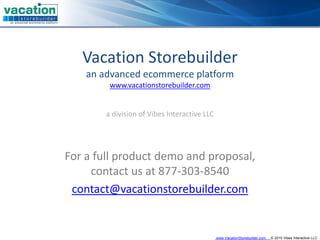 Vacation Storebuilder
    an advanced ecommerce platform
         www.vacationstorebuilder.com


        a division of Vibes Interactive LLC




For a full product demo and proposal, 
     contact us at 877‐303‐8540
 contact@vacationstorebuilder.com


                                              www.VacationStorebuilder.com   © 2010 Vibes Interactive LLC
 