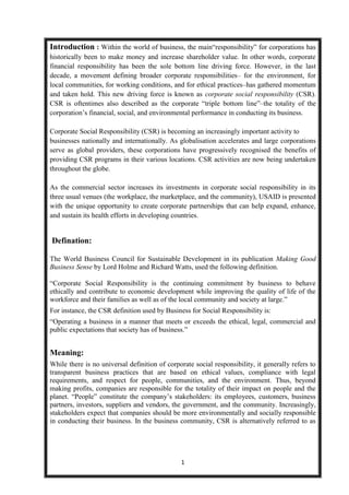 Introduction : Within the world of business, the main“responsibility” for corporations has
historically been to make money and increase shareholder value. In other words, corporate
financial responsibility has been the sole bottom line driving force. However, in the last
decade, a movement defining broader corporate responsibilities– for the environment, for
local communities, for working conditions, and for ethical practices–has gathered momentum
and taken hold. This new driving force is known as corporate social responsibility (CSR).
CSR is oftentimes also described as the corporate “triple bottom line”–the totality of the
corporation’s financial, social, and environmental performance in conducting its business.

Corporate Social Responsibility (CSR) is becoming an increasingly important activity to
businesses nationally and internationally. As globalisation accelerates and large corporations
serve as global providers, these corporations have progressively recognised the benefits of
providing CSR programs in their various locations. CSR activities are now being undertaken
throughout the globe.

As the commercial sector increases its investments in corporate social responsibility in its
three usual venues (the workplace, the marketplace, and the community), USAID is presented
with the unique opportunity to create corporate partnerships that can help expand, enhance,
and sustain its health efforts in developing countries.


Defination:

The World Business Council for Sustainable Development in its publication Making Good
Business Sense by Lord Holme and Richard Watts, used the following definition.

“Corporate Social Responsibility is the continuing commitment by business to behave
ethically and contribute to economic development while improving the quality of life of the
workforce and their families as well as of the local community and society at large.”
For instance, the CSR definition used by Business for Social Responsibility is:
“Operating a business in a manner that meets or exceeds the ethical, legal, commercial and
public expectations that society has of business.”


Meaning:
While there is no universal definition of corporate social responsibility, it generally refers to
transparent business practices that are based on ethical values, compliance with legal
requirements, and respect for people, communities, and the environment. Thus, beyond
making profits, companies are responsible for the totality of their impact on people and the
planet. “People” constitute the company’s stakeholders: its employees, customers, business
partners, investors, suppliers and vendors, the government, and the community. Increasingly,
stakeholders expect that companies should be more environmentally and socially responsible
in conducting their business. In the business community, CSR is alternatively referred to as




                                               1
 