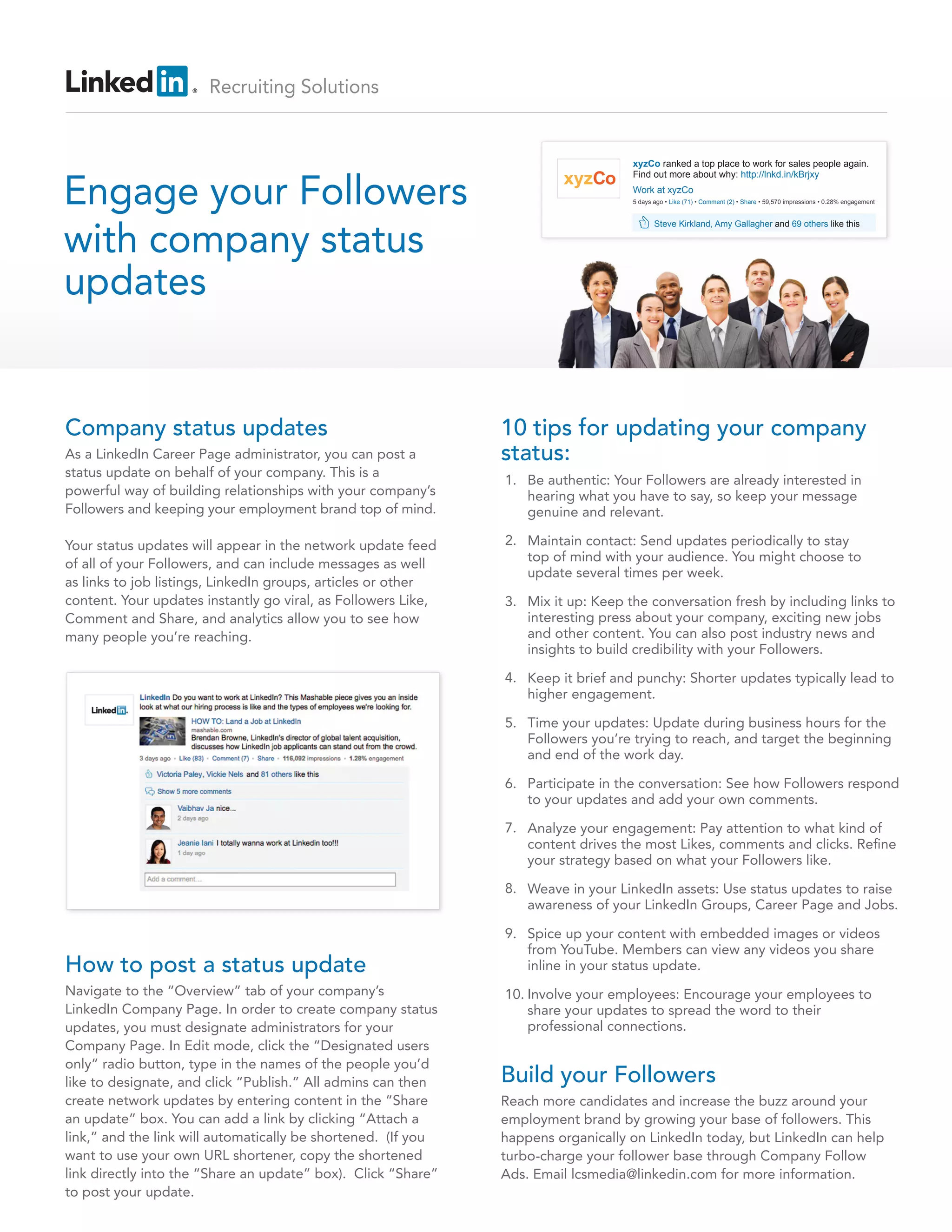 Recruiting Solutions
Company status updates
As a LinkedIn Career Page administrator, you can post a
status update on behalf of your company. This is a
powerful way of building relationships with your company’s
Followers and keeping your employment brand top of mind.
Your status updates will appear in the network update feed
of all of your Followers, and can include messages as well
as links to job listings, LinkedIn groups, articles or other
content. Your updates instantly go viral, as Followers Like,
Comment and Share, and analytics allow you to see how
many people you’re reaching.
10 tips for updating your company
status:
How to post a status update
Navigate to the “Overview” tab of your company’s
LinkedIn Company Page. In order to create company status
updates, you must designate administrators for your
Company Page. In Edit mode, click the “Designated users
only” radio button, type in the names of the people you’d
like to designate, and click “Publish.” All admins can then
create network updates by entering content in the “Share
an update” box. You can add a link by clicking “Attach a
link,” and the link will automatically be shortened. (If you
want to use your own URL shortener, copy the shortened
link directly into the “Share an update” box). Click “Share”
to post your update.
Build your Followers
Reach more candidates and increase the buzz around your
employment brand by growing your base of followers. This
happens organically on LinkedIn today, but LinkedIn can help
turbo-charge your follower base through Company Follow
Ads. Email lcsmedia@linkedin.com for more information.
Be authentic: Your Followers are already interested in
hearing what you have to say, so keep your message
genuine and relevant.
Maintain contact: Send updates periodically to stay
top of mind with your audience. You might choose to
update several times per week.
Mix it up: Keep the conversation fresh by including links to
interesting press about your company, exciting new jobs
and other content. You can also post industry news and
insights to build credibility with your Followers.
Keep it brief and punchy: Shorter updates typically lead to
higher engagement.
Time your updates: Update during business hours for the
Followers you’re trying to reach, and target the beginning
and end of the work day.
Participate in the conversation: See how Followers respond
to your updates and add your own comments.
Analyze your engagement: Pay attention to what kind of
content drives the most Likes, comments and clicks. Refine
your strategy based on what your Followers like.
Weave in your LinkedIn assets: Use status updates to raise
awareness of your LinkedIn Groups, Career Page and Jobs.
Spice up your content with embedded images or videos
from YouTube. Members can view any videos you share
inline in your status update.
Involve your employees: Encourage your employees to
share your updates to spread the word to their
professional connections.
1.
2.
3.
4.
5.
6.
7.
8.
9.
10.
Engage your Followers
with company status
updates
xyzCo ranked a top place to work for sales people again.
Find out more about why: http://lnkd.in/kBrjxy
xyzCo
Steve Kirkland, Amy Gallagher and 69 others like this
Work at xyzCo
5 days ago • Like (71) • Comment (2) • Share • 59,570 impressions • 0.28% engagement
 