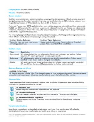 Part of the information contained corresponds to a real Digital Transformation Program, which has been changed for academic and learning
purposes. All rights reserved
Company Name: Southern communications
Industry: Telecommunications
Current situation:
Soutthern communications is a telecommunications company with a strong presence in South America, is currently
facing a business transformation, focused on improving user satisfaction rates by 1,2%, reducing execution times
of operational processes by 40% and reducing churn by 5% for the next year.
For the last 7 years, many CORE applications have been evolving, supporting both mobile and fixed customers in
the B2C and B2B segments. However, these have grown in a disorderly manner and the data and orders are not
centralized, which causes delays in the sales, after-sales and customer service processes. Every modification is
costly with the suppliers of these solutions.
The company has a great infrastructure in networks and communications, which has given them a great positioning
in their different brands, however this capacity is being underutilized.
Southern Mission Statement Southern Vision Statement:
We want to make our world more human,
connecting people's lives.
Create, protect, and leverage the connections of life so that
people choose a world of infinite possibilities.
Southern values:
Value Description
Open-minded We believe that working in a collaborative, friendly and transparent way leads to the best
solutions. We are an open system where everyone counts.
Challengers We offer innovative solutions, transforming and simplifying people's lives. And we are not
satisfied, we are always ready to change to make it better.
Reliable We work in an honest, simple, and committed way, offering a secure and quality connection.
We are still here after almost 50 years adapting to what our customers need.
Business Strategy and drivers
CHOOSE EVERYTHING_
Or vision is becoming a Digital Telco. This strategy is based on three constituent elements of the customer value
proposition and three enablers of business transformation to ensure the fulfillment of the promise.
Customer Value
These three sides of the cube constitute the customer value proposition. The elements were defined according
to the voice of the users themselves on this year.
C1. Integrated offer
Simple, integrated offers that are understandable and attractive
C2. Excellent connectivity
Customers always connected, anywhere and from any device. This is our reason for being.
C3. Values and customer experience
To be transparent and simple. To achieve a more emotional bond by defending our customers
interests.
Transformation Enablers
According to a consultation conducted with employees in year, these three priorities were defined as the
elements that will ensure our transformation and enable us to deliver on our promise
 