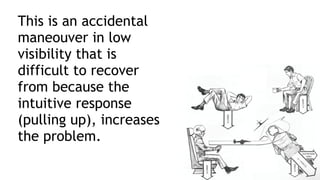 This is an accidental
maneouver in low
visibility that is
difficult to recover
from because the
intuitive response
(pulling up), increases
the problem.
 