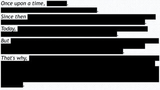 Once upon a time, [oldstory].
[Expositionofoldstory,descriptionsofrealitythen].
Since then [historysummarised.Whathashappenedsincethebusinessstartedthathas
reshapedtheworld.Fillertext,tofillupthespace.Morefiller.Alittlebitmore.].
Today, [descriptionofthecurrentreality,whathasdominatedattheexpenseofthe
business.Somefillerspace,tofilluptheextraspaceinthisline.].
But [whythebusinessisstillrelevant.Howalackoffocusontheindustrythebusinessisin
hascreatednewopportunitiestoservepeopleinatotallynewway.Descriptionofhow
importanttheproductsandservicesareeveniftheyarenolongersexy.].
That's why, [thenewdirectionthebusinessistaking.Alengthydescriptionofhowweadd
significantvaluetocustomersthatallowsthemtodothesexythingsintheirbusinessthat
generateslargeamountofvalue.Withoutthisbusiness,thecustomerscouldn’tdoanything.
Mostothercompaniesthatdowhatthisbusinessdoes,domanyotherthingsbesides,insteadof
tryingtospreadoutlikethem,thisbusinesscoulddoubledownandbecometheabsolutebestat
whatitdoes].
 