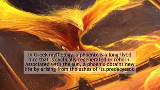 In Greek mythology, a phoenix is a long-lived
bird that is cyclically regenerated or reborn.
Associated with the sun, a phoenix obtains new
life by arising from the ashes of its predecessor.
 