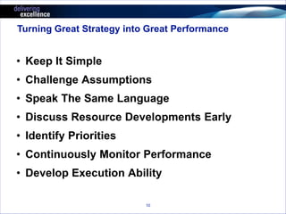 Turning Great Strategy into Great Performance 
• Keep It Simple 
• Challenge Assumptions 
• Speak The Same Language 
• Discuss Resource Developments Early 
• Identify Priorities 
• Continuously Monitor Performance 
• Develop Execution Ability 
10 
 