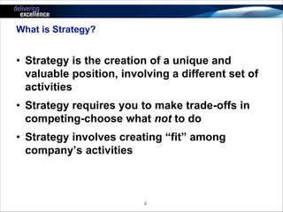 2 
What is Strategy? 
• Strategy is the creation of a unique and 
valuable position, involving a different set of 
activities 
• Strategy requires you to make trade-offs in 
competing-choose what not to do 
• Strategy involves creating “fit” among 
company’s activities 
 
