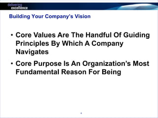 Building Your Company’s Vision 
• Core Values Are The Handful Of Guiding 
Principles By Which A Company 
Navigates 
• Core Purpose Is An Organization’s Most 
Fundamental Reason For Being 
4 
 