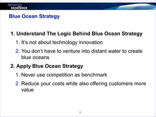 6 
Blue Ocean Strategy 
1. Understand The Logic Behind Blue Ocean Strategy 
1. It’s not about technology innovation 
2. You don’t have to venture into distant water to create 
blue oceans 
2. Apply Blue Ocean Strategy 
1. Never use competition as benchmark 
2. Reduce your costs while also offering customers more 
value 
 
