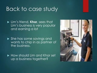 Back to case study
 Lim’s friend, Khor, sees that
Lim’s business is very popular
and earning a lot
 She has some savings and
wants to chip in as partner of
the business.
 How should Lim and Khor set
up a business together?
 