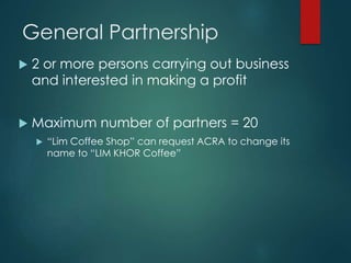General Partnership
 2 or more persons carrying out business
and interested in making a profit
 Maximum number of partners = 20
 “Lim Coffee Shop” can request ACRA to change its
name to “LIM KHOR Coffee”
 