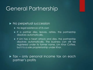 General Partnership
 No perpetual succession
 No legal existence of its own
 If a partner dies, leaves, retires, the partnership
dissolves automatically.
 If Lim has a heart attack and dies, the partnership
dissolves automatically. The business can still be
registered under its former name, Lim Khor Coffee,
but it is a sole proprietorship under Khor.
 Tax – only personal income tax on each
partner’s profits
 