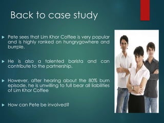 Back to case study
 Pete sees that Lim Khor Coffee is very popular
and is highly ranked on hungrygowhere and
burrple.
 He is also a talented barista and can
contribute to the partnership.
 However, after hearing about the 80% burn
episode, he is unwilling to full bear all liabilities
of Lim Khor Coffee
 How can Pete be involved?
 