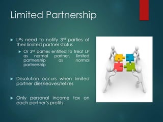 Limited Partnership
 LPs need to notify 3rd parties of
their limited partner status
 Or 3rd parties entitled to treat LP
as normal partner, limited
partnership as normal
partnership
 Dissolution occurs when limited
partner dies/leaves/retires
 Only personal income tax on
each partner’s profits
 