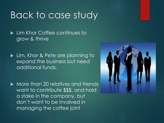 Back to case study
 Lim Khor Coffee continues to
grow & thrive
 Lim, Khor & Pete are planning to
expand the business but need
additional funds.
 More than 20 relatives and friends
want to contribute $$$, and hold
a stake in the company, but
don’t want to be involved in
managing the coffee joint
 