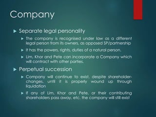 Company
 Separate legal personality
 The company is recognised under law as a different
legal person from its owners, as opposed SP/partnership
 It has the powers, rights, duties of a natural person.
 Lim, Khor and Pete can incorporate a Company which
will contract with other parties.
 Perpetual succession
 Company will continue to exist, despite shareholder-
changes, until it is properly wound up through
liquidation
 If any of Lim, Khor and Pete, or their contributing
shareholders pass away, etc. the company will still exist
 