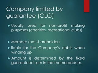 Company limited by
guarantee (CLG)
 Usually used for non-profit making
purposes (charities, recreational clubs)
 Member (not shareholder)
 liable for the Company’s debts when
winding up
 Amount is determined by the fixed
guaranteed sum in the memorandum.
 
