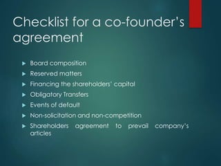Checklist for a co-founder’s
agreement
 Board composition
 Reserved matters
 Financing the shareholders’ capital
 Obligatory Transfers
 Events of default
 Non-solicitation and non-competition
 Shareholders agreement to prevail company’s
articles
 