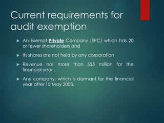 Current requirements for
audit exemption
 An Exempt Private Company (EPC) which has 20
or fewer shareholders and
 Its shares are not held by any corporation
 Revenue not more than S$5 million for the
financial year .
 Any company, which is dormant for the financial
year after 15 May 2003.
 