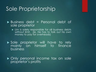 Sole Proprietorship
 Business debt = Personal debt of
sole proprietor
 Lim is solely responsible for all business debts
without limit. (ie. He has to fork out his own
money to pay for overheads)
 Sole proprietor will have to rely
mainly on himself to finance
business
 Only personal income tax on sole
proprietor’s profits
 
